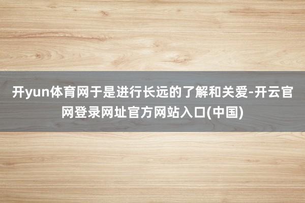 开yun体育网于是进行长远的了解和关爱-开云官网登录网址官方网站入口(中国)