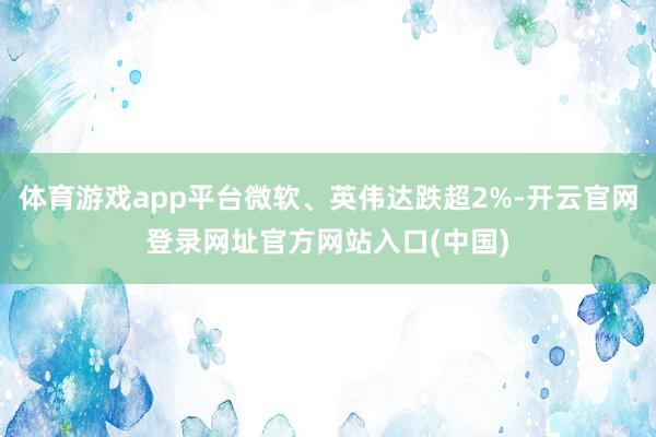 体育游戏app平台微软、英伟达跌超2%-开云官网登录网址官方网站入口(中国)