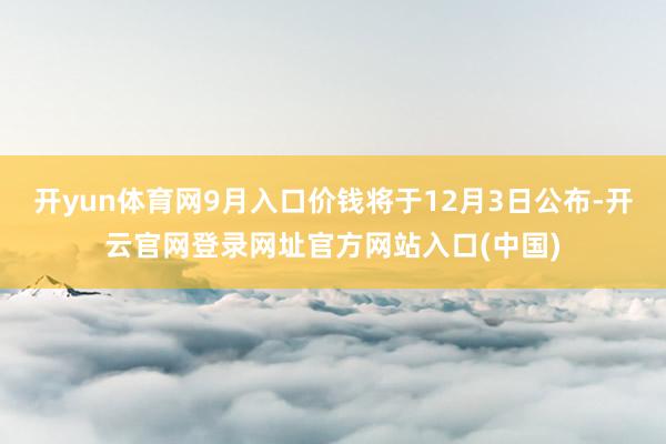开yun体育网9月入口价钱将于12月3日公布-开云官网登录网址官方网站入口(中国)