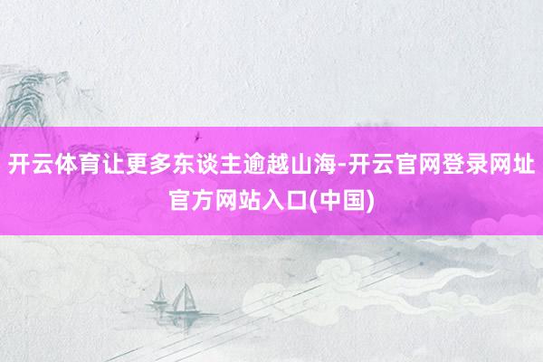 开云体育让更多东谈主逾越山海-开云官网登录网址官方网站入口(中国)