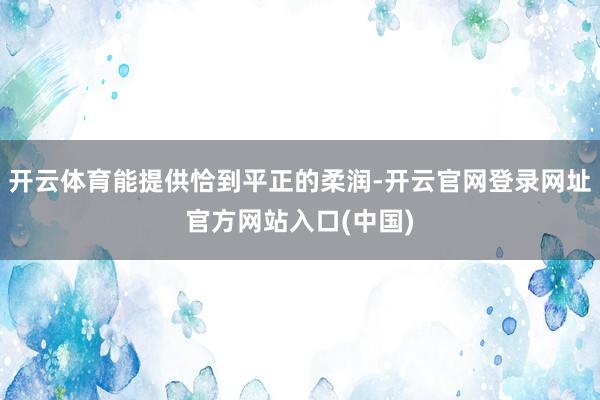 开云体育能提供恰到平正的柔润-开云官网登录网址官方网站入口(中国)
