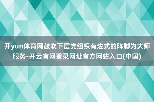 开yun体育网鼓吹下层党组织有法式的阵脚为大师服务-开云官网登录网址官方网站入口(中国)
