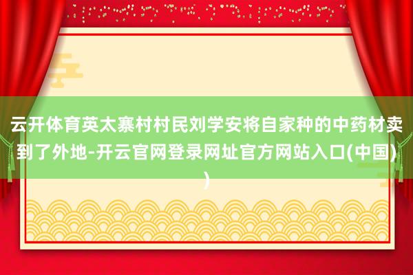 云开体育英太寨村村民刘学安将自家种的中药材卖到了外地-开云官网登录网址官方网站入口(中国)