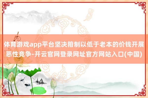 体育游戏app平台坚决箝制以低于老本的价钱开展恶性竞争-开云官网登录网址官方网站入口(中国)