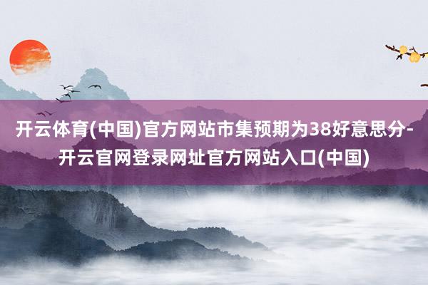 开云体育(中国)官方网站市集预期为38好意思分-开云官网登录网址官方网站入口(中国)