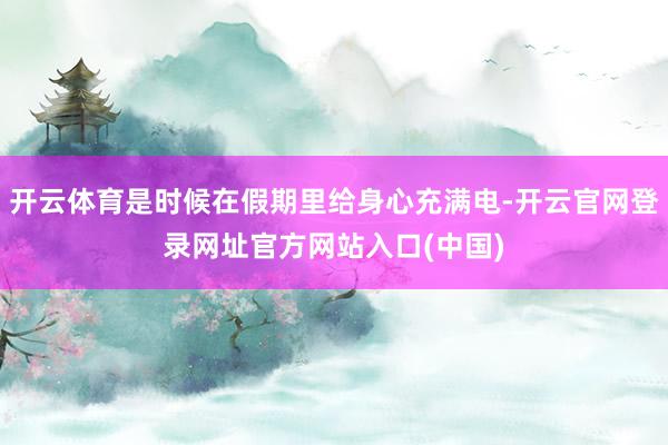开云体育是时候在假期里给身心充满电-开云官网登录网址官方网站入口(中国)