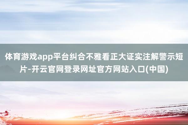 体育游戏app平台纠合不雅看正大证实注解警示短片-开云官网登录网址官方网站入口(中国)