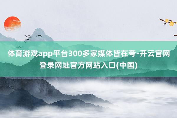 体育游戏app平台300多家媒体皆在夸-开云官网登录网址官方网站入口(中国)