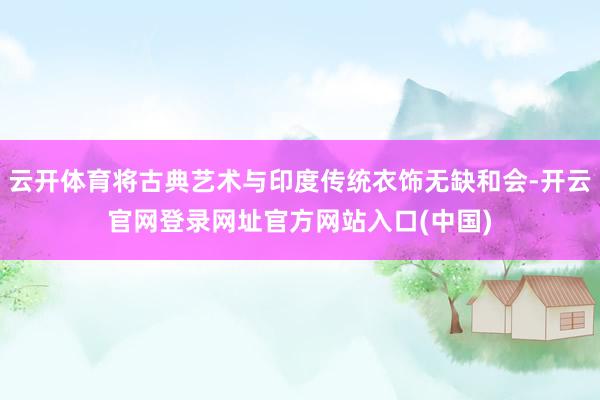 云开体育将古典艺术与印度传统衣饰无缺和会-开云官网登录网址官方网站入口(中国)
