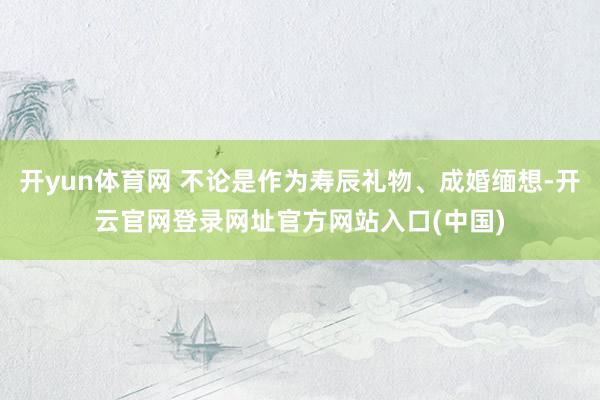 开yun体育网 不论是作为寿辰礼物、成婚缅想-开云官网登录网址官方网站入口(中国)