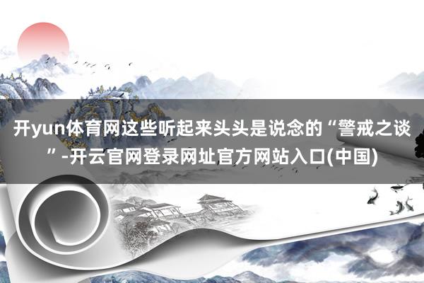 开yun体育网这些听起来头头是说念的“警戒之谈”-开云官网登录网址官方网站入口(中国)