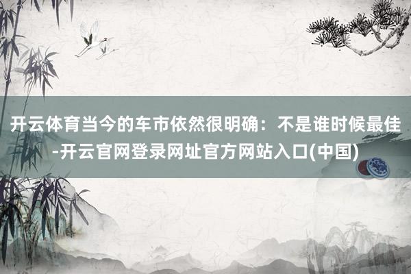 开云体育当今的车市依然很明确：不是谁时候最佳-开云官网登录网址官方网站入口(中国)