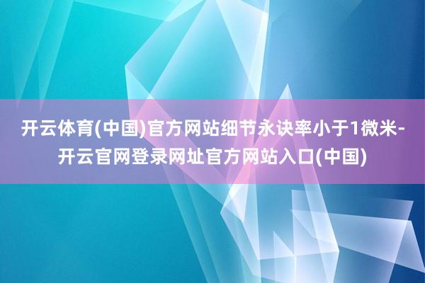 开云体育(中国)官方网站细节永诀率小于1微米-开云官网登录网址官方网站入口(中国)