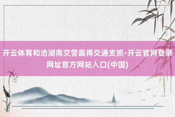 开云体育和洽湖南交警赢得交通支抓-开云官网登录网址官方网站入口(中国)