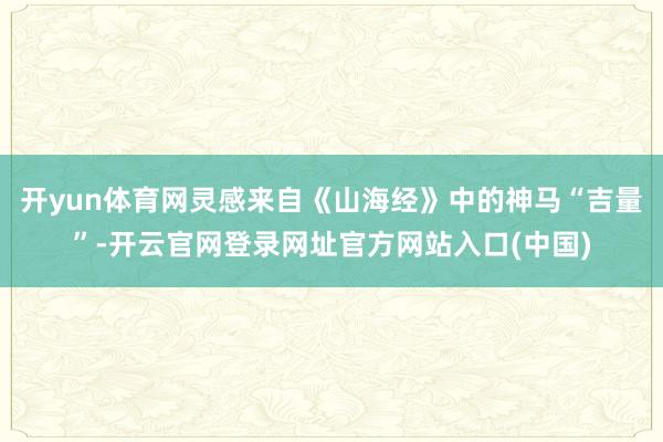 开yun体育网灵感来自《山海经》中的神马“吉量”-开云官网登录网址官方网站入口(中国)