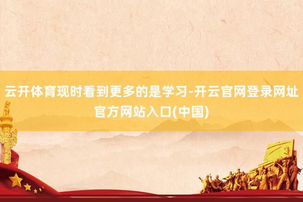 云开体育现时看到更多的是学习-开云官网登录网址官方网站入口(中国)