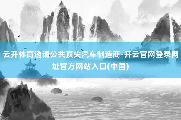 云开体育邀请公共顶尖汽车制造商-开云官网登录网址官方网站入口(中国)