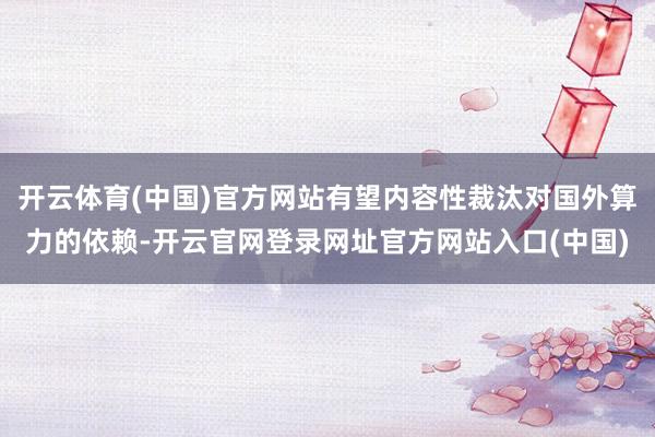 开云体育(中国)官方网站有望内容性裁汰对国外算力的依赖-开云官网登录网址官方网站入口(中国)