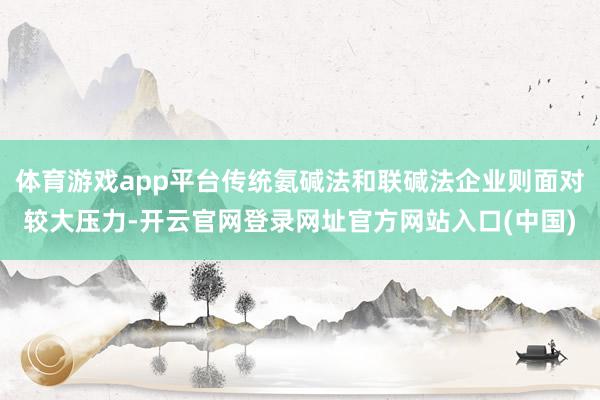 体育游戏app平台传统氨碱法和联碱法企业则面对较大压力-开云官网登录网址官方网站入口(中国)