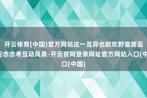 开云体育(中国)官方网站这一互异也鼓吹野蛮居品再行念念考互动风景-开云官网登录网址官方网站入口(中国)